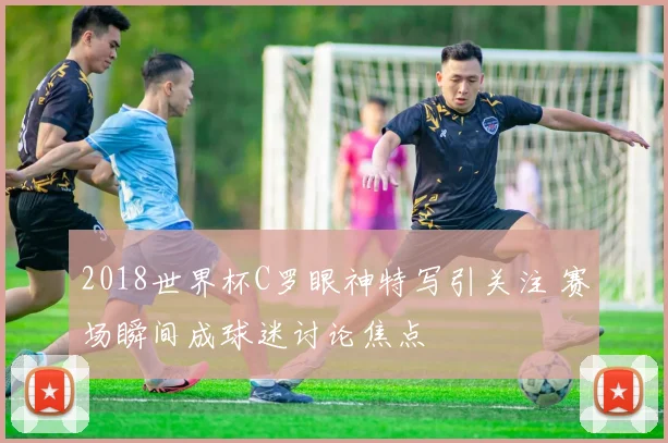 2018世界杯C罗眼神特写引关注 赛场瞬间成球迷讨论焦点