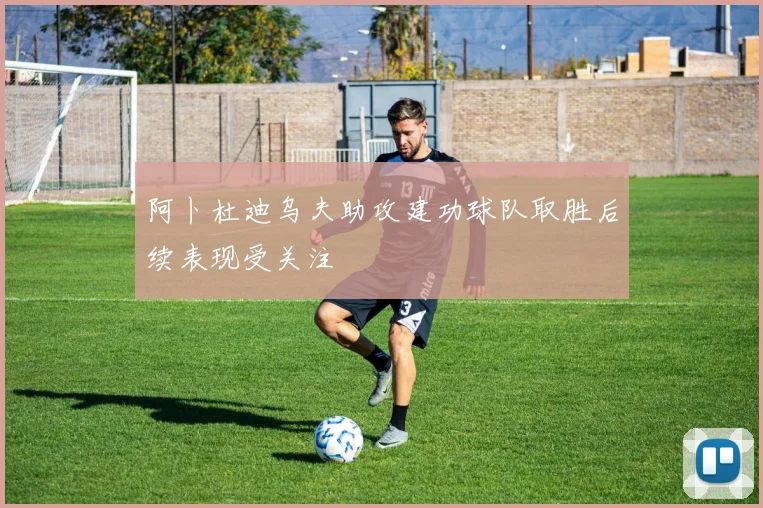 阿卜杜迪乌夫助攻建功球队取胜后续表现受关注