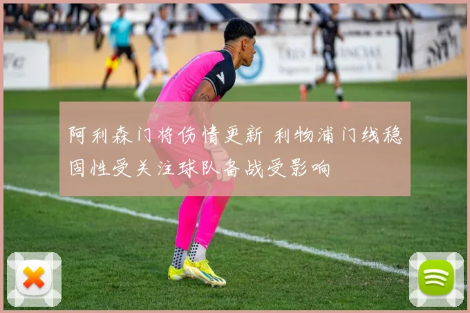 阿利森门将伤情更新 利物浦门线稳固性受关注球队备战受影响