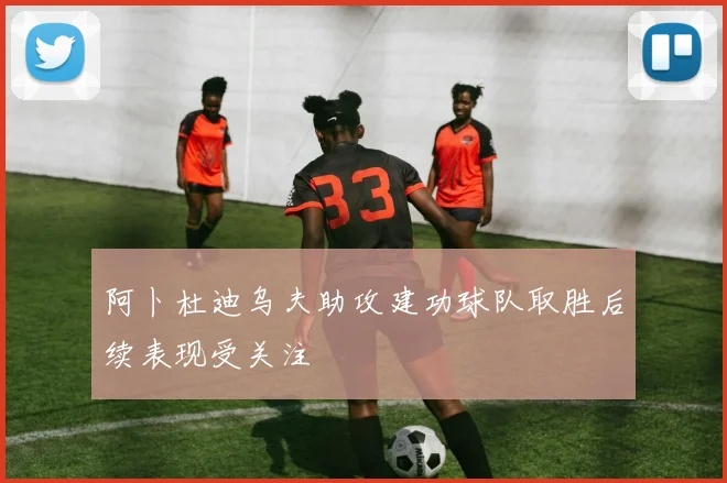 阿卜杜迪乌夫助攻建功球队取胜后续表现受关注