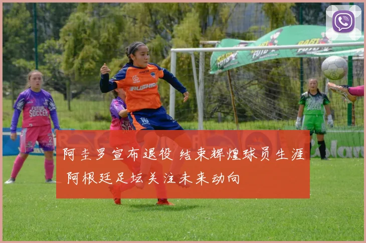 阿圭罗宣布退役 结束辉煌球员生涯 阿根廷足坛关注未来动向