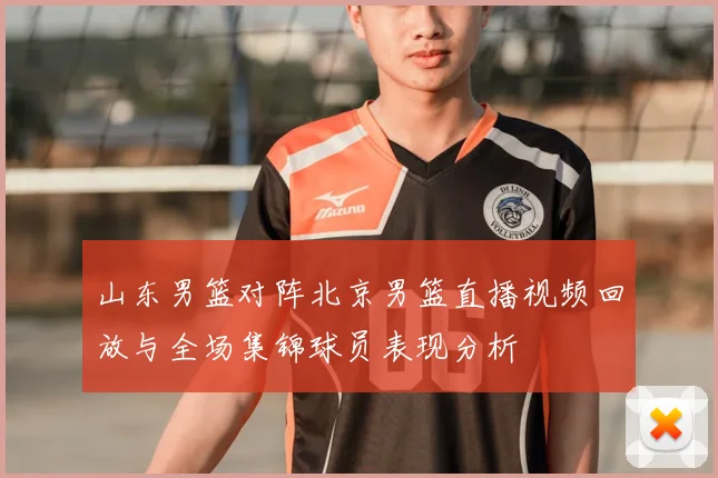 山东男篮对阵北京男篮直播视频回放与全场集锦球员表现分析