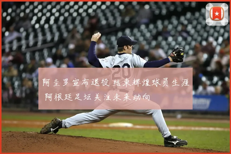 阿圭罗宣布退役 结束辉煌球员生涯 阿根廷足坛关注未来动向