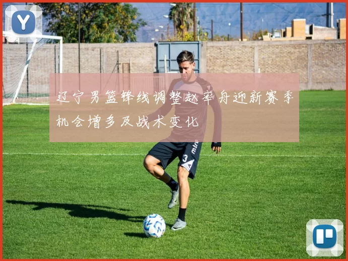 辽宁男篮锋线调整赵率舟迎新赛季机会增多及战术变化