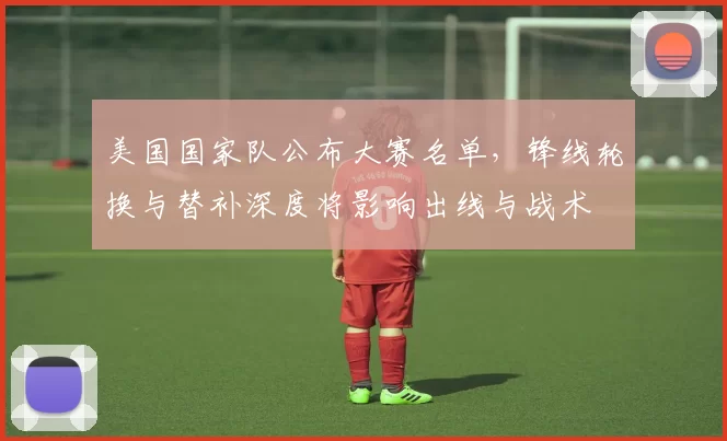 美国国家队公布大赛名单，锋线轮换与替补深度将影响出线与战术