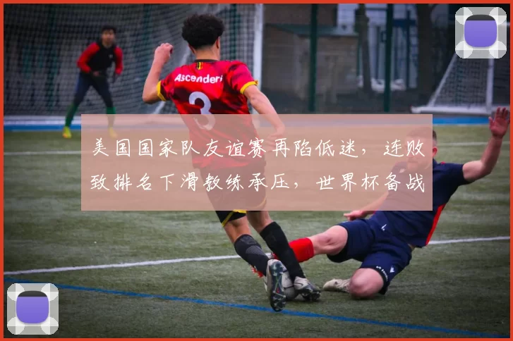 美国国家队友谊赛再陷低迷，连败致排名下滑教练承压，世界杯备战受考验