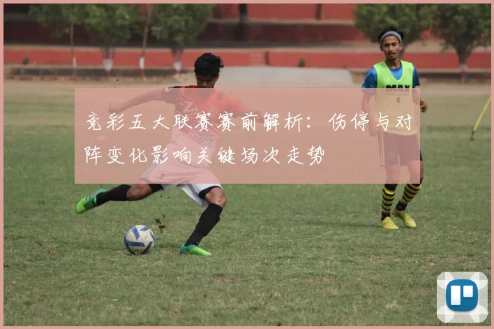竞彩五大联赛赛前解析：伤停与对阵变化影响关键场次走势