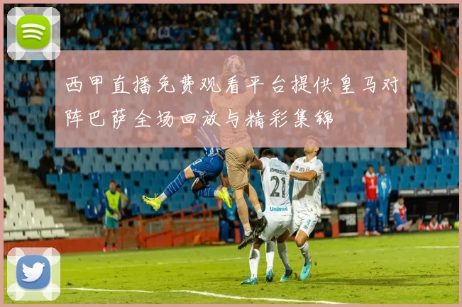 西甲直播免费观看平台提供皇马对阵巴萨全场回放与精彩集锦