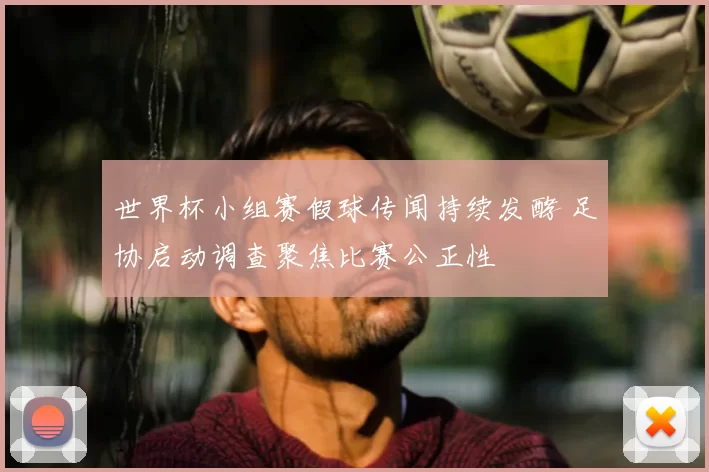世界杯小组赛假球传闻持续发酵 足协启动调查聚焦比赛公正性