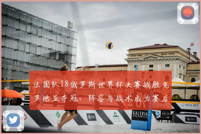 法国队18俄罗斯世界杯决赛战胜克罗地亚夺冠，阵容与战术成为赛后关注点