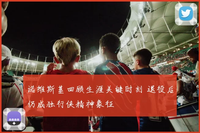 诺维斯基回顾生涯关键时刻 退役后仍成独行侠精神象征