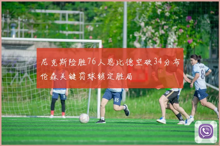 尼克斯险胜76人恩比德空砍34分布伦森关键罚球锁定胜局