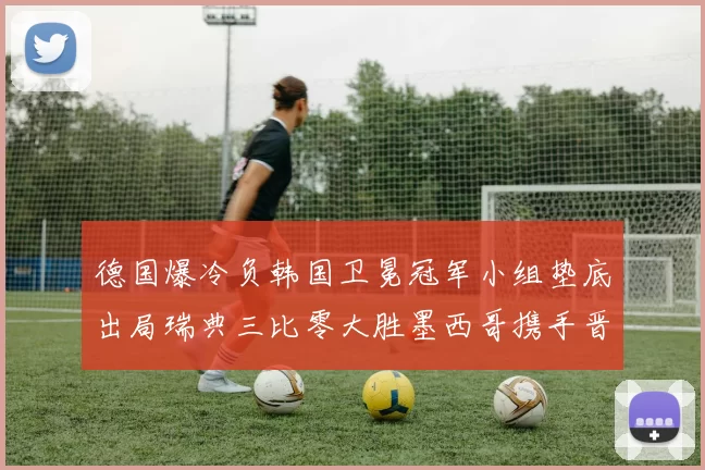 德国爆冷负韩国卫冕冠军小组垫底出局瑞典三比零大胜墨西哥携手晋级