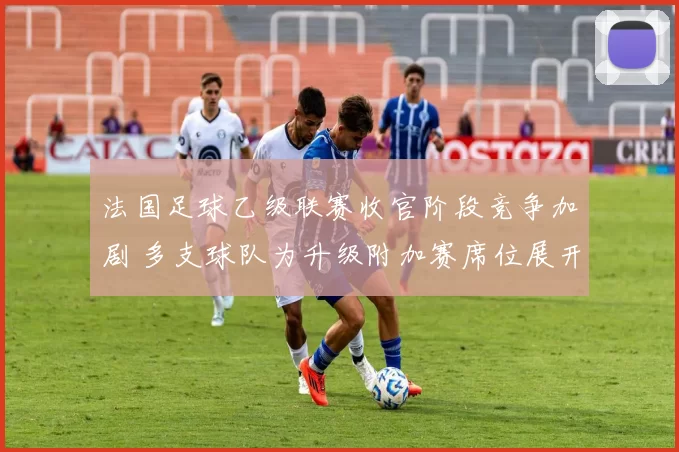 法国足球乙级联赛收官阶段竞争加剧 多支球队为升级附加赛席位展开冲刺