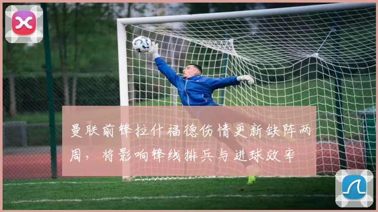 曼联前锋拉什福德伤情更新缺阵两周，将影响锋线排兵与进球效率