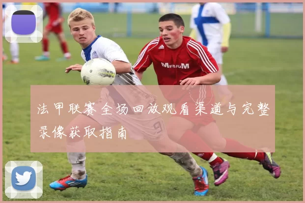 法甲联赛全场回放观看渠道与完整录像获取指南