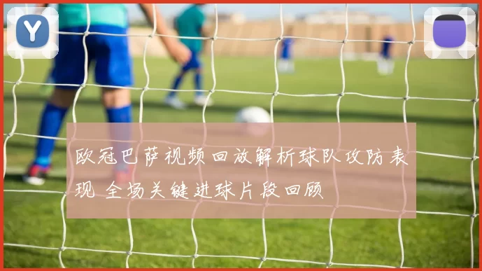 欧冠巴萨视频回放解析球队攻防表现 全场关键进球片段回顾