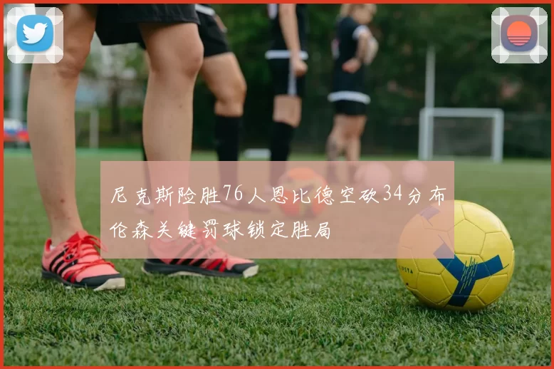 尼克斯险胜76人恩比德空砍34分布伦森关键罚球锁定胜局