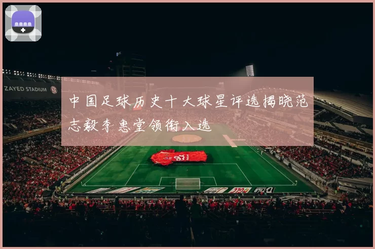 中国足球历史十大球星评选揭晓范志毅李惠堂领衔入选