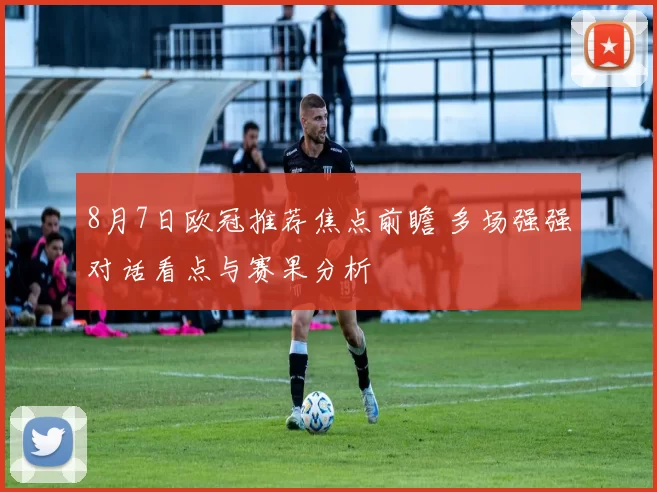 8月7日欧冠推荐焦点前瞻 多场强强对话看点与赛果分析