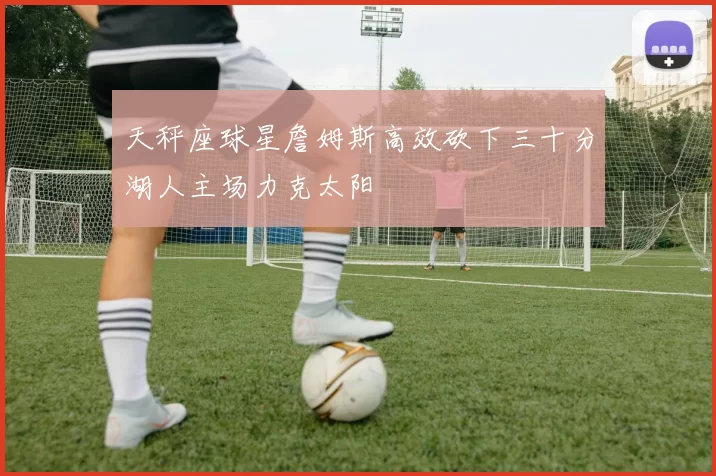 天秤座球星詹姆斯高效砍下三十分湖人主场力克太阳