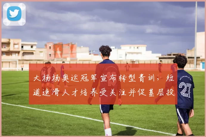 大杨杨奥运冠军宣布转型青训，短道速滑人才培养受关注并促基层投入