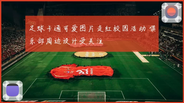 足球卡通可爱图片走红校园活动 俱乐部周边设计受关注