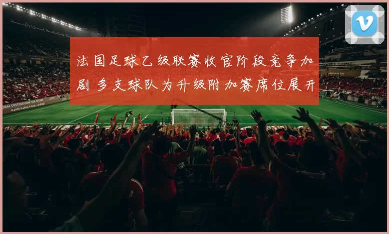 法国足球乙级联赛收官阶段竞争加剧 多支球队为升级附加赛席位展开冲刺