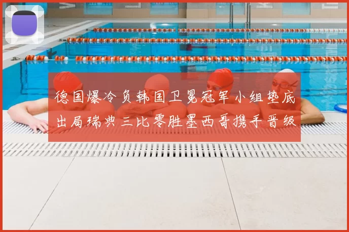 德国爆冷负韩国卫冕冠军小组垫底出局瑞典三比零胜墨西哥携手晋级