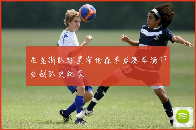 尼克斯队球星布伦森季后赛单场47分创队史纪录