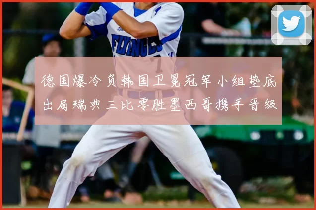 德国爆冷负韩国卫冕冠军小组垫底出局瑞典三比零胜墨西哥携手晋级