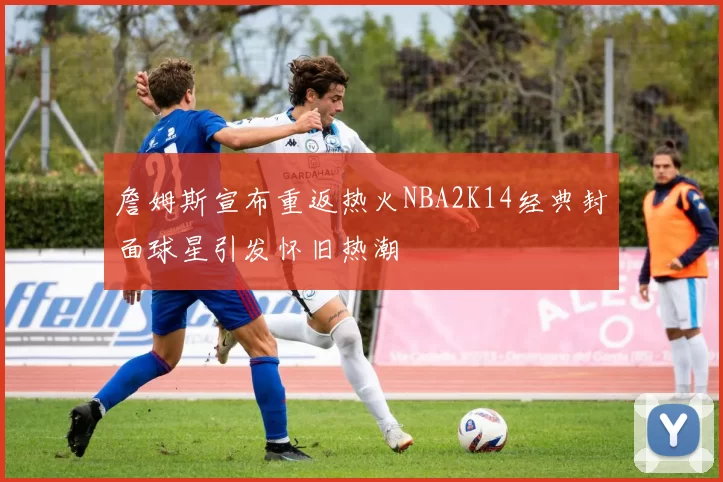 詹姆斯宣布重返热火NBA2K14经典封面球星引发怀旧热潮