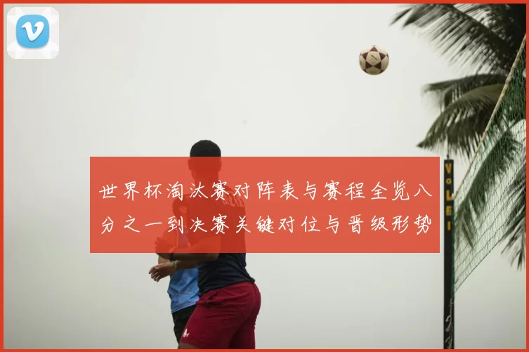 世界杯淘汰赛对阵表与赛程全览八分之一到决赛关键对位与晋级形势