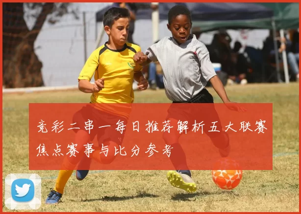 竞彩二串一每日推荐解析五大联赛焦点赛事与比分参考